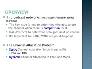 In broadcast networks  (Multi-access/random-access channels) The key issue is how to determine who gets to use the channel when there is  competition  for it. MAC=Protocol to determine who goes next on channel It’s important for LANs, WANs are point-to-point. The Channel Allocation Problem: Static  Channel Allocation in LANs and MANs FDM and TDM Dynamic  Channel Allocation in LANs and MANs 