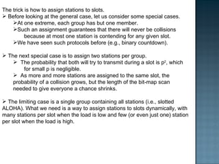 The trick is how to assign stations to slots.  Before looking at the general case, let us consider some special cases.  At one extreme, each group has but one member.  Such an assignment guarantees that there will never be collisions  because at most one station is contending for any given slot.  We have seen such protocols before (e.g., binary countdown). The next special case is to assign two stations per group.  The probability that both will try to transmit during a slot is p 2 , which  for small p is negligible.  As more and more stations are assigned to the same slot, the probability of a collision grows, but the length of the bit-map scan needed to give everyone a chance shrinks.  The limiting case is a single group containing all stations (i.e., slotted ALOHA). What we need is a way to assign stations to slots dynamically, with many stations per slot when the load is low and few (or even just one) station per slot when the load is high. 