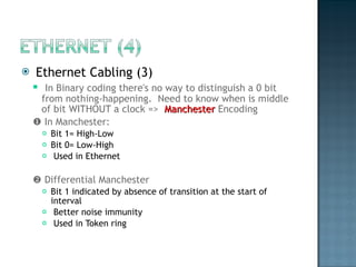Ethernet Cabling (3) In Binary coding there's no way to distinguish a 0 bit from nothing-happening.  Need to know when is middle of bit WITHOUT a clock =>  Manchester  Encoding    In Manchester:  Bit 1= High-Low  Bit 0= Low-High Used in Ethernet     Differential Manchester Bit 1 indicated by absence of transition at the start of interval Better noise immunity  Used in Token ring  
