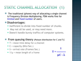 The traditional (phone) way of allocating a single channel is Frequency Division Multiplexing. FDM works fine for  limited  and  fixed number  of users. Disadvantages: Inefficient to divide into fixed number of chunks.  May not all be used, or may need more.  Doesn't handle bursty traffics of computer systems. From queuing theory  (Poisson distribution for C and T) :  T = mean time delay for a channel C = capacity (Bits/Sec.) λ  = arrival rate (Frames/Sec.) 1/ μ  = mean length of a frame 1 T = ----------  C -   