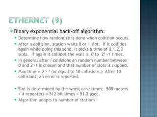 Binary exponential back-off algorithm: Determine how randomize is done when collision occurs. After a collision, station waits 0 or 1 slot.  If it collides again while doing this send, it picks a time of 0,1,2,3 slots.  If again it collides the wait is  0 to  2 3  -1 times.  In general after  i  collisions an random number between  0  and  2 i -1  is chosen and that number of slots is skipped. Max time is  2 10 -1  (or equal to 10 collisions.)  After 10 collisions, an error is reported. Slot is determined by the worst case times;  500 meters + 4 repeaters = 512 bit times = 51.2  μ sec. Algorithm adapts to number of stations. 