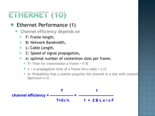 Ethernet Performance (1) Channel efficiency depends on F: Frame length, B: Network Bandwidth, L: Cable Length, C: Speed of signal propagation, e: optimal number of contention slots per frame.  T= Time for transmission a frame = F/B τ  = is propagation time of a frame thru cable = L/C A= Probability that a station acquires the channel in a slot with contention, Optimum=1/e  T  1 channel efficiency =   ------------------ =  --------------------------- T+2 τ /A   1  +  2 B L e / c F 