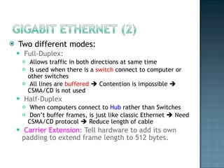 Two different modes:  Full-Duplex:  Allows traffic in both directions at same time  Is used when there is a  switch  connect to computer or other switches  All lines are  buffered     Contention is impossible    CSMA/CD is not used  Half-Duplex  When computers connect to  Hub  rather than Switches  Don’t buffer frames, is just like classic Ethernet    Need CSMA/CD protocol    Reduce length of cable  Carrier Extension : Tell hardware to add its own padding to extend frame length to 512 bytes.  