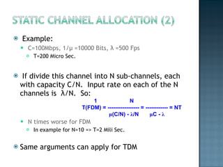 Example: C=100Mbps, 1/ μ  =10000 Bits,  λ  =500 Fps T=200 Micro Sec. If divide this channel into N sub-channels, each with capacity C/N.  Input rate on each of the N channels is  λ /N.  So:  N times worse for FDM In example for N=10 => T=2 Mili Sec. Same arguments can apply for TDM 1   N T(FDM) = ----------------- = ------------ = NT   μ (C/N) -  λ /N  μ C -  λ 