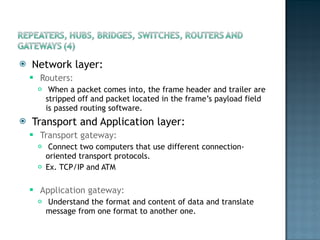 Network layer: Routers: When a packet comes into, the frame header and trailer are stripped off and packet located in the frame’s payload field is passed routing software.  Transport and Application layer: Transport gateway:  Connect two computers that use different connection-oriented transport protocols.  Ex. TCP/IP and ATM Application gateway: Understand the format and content of data and translate message from one format to another one. 