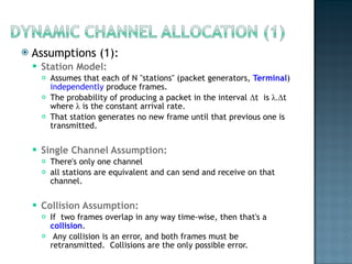 Assumptions (1): Station Model:  Assumes that each of N "stations" (packet generators,  Terminal )  independently  produce frames.  The probability of producing a packet in the interval  Δ t  is  λ . Δ t where  λ  is the constant arrival rate.  That station generates no new frame until that previous one is transmitted. Single Channel Assumption:  There's only one channel all stations are equivalent and can send and receive on that channel. Collision Assumption:  If  two frames overlap in any way time-wise, then that's a  collision .  Any collision is an error, and both frames must be retransmitted.  Collisions are the only possible error. 