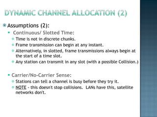 Assumptions (2): Continuous/ Slotted Time:  Time is not in discrete chunks. Frame transmission can begin at any instant.  Alternatively, in slotted, frame transmissions always begin at the start of a time slot.  Any station can transmit in any slot (with a possible Collision.) Carrier/No-Carrier Sense:  Stations can tell a channel is busy before they try it.  NOTE  - this doesn't stop collisions.  LANs have this, satellite networks don't. 