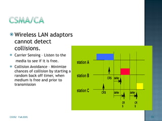 Wireless LAN adaptors cannot detect collisions. Carrier Sensing – Listen to the   media to see if it is free. Collision Avoidance – Minimize chances of collision by starting a random back off timer, when medium is free and prior to transmission CS352  Fall,2005 
