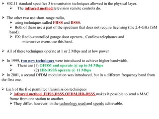802.11 standard specifies 3 transmission techniques allowed in the physical layer.  The  infrared method  television remote controls do.  The other two use short-range radio,  using techniques called  FHSS  and  DSSS .  Both of these use a part of the spectrum that does not require licensing (the 2.4-GHz ISM band).  EX: Radio-controlled garage door openers , Cordless telephones and    microwave ovens use this band. All of these techniques operate at 1 or 2 Mbps and at low power  In 1999,  two new techniques  were introduced to achieve higher bandwidth.  These are (1)  OFDM and operate @ up to 54 Mbps     (2)  HR-DSSS operate @ 11 Mbps In 2001, a second OFDM modulation was introduced, but in a different frequency band from the first one.  Each of the five permitted transmission techniques infrared method ,FHSS,DSSS,OFDM,HR-DSSS  makes it possible to send a MAC frame from one station to another.  They differ, however, in the  technology used  and  speeds  achievable. 