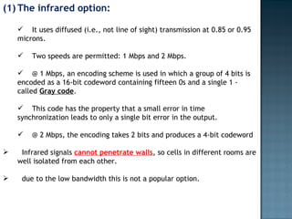 The infrared option: It uses diffused (i.e., not line of sight) transmission at 0.85 or 0.95 microns.  Two speeds are permitted: 1 Mbps and 2 Mbps.  @ 1 Mbps, an encoding scheme is used in which a group of 4 bits is encoded as a 16-bit codeword containing fifteen 0s and a single 1 - called  Gray code .  This code has the property that a small error in time synchronization leads to only a single bit error in the output.  @ 2 Mbps, the encoding takes 2 bits and produces a 4-bit codeword Infrared signals  cannot penetrate walls , so cells in different rooms are well isolated from each other.  due to the low bandwidth this is not a popular option. 