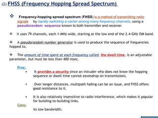 (2)  FHSS (Frequency Hopping Spread Spectrum)  Frequency-hopping spread spectrum  ( FHSS )  is a method of transmitting radio   signals   by  rapidly switching a carrier among many frequency channels , using a  pseudorandom  sequence  known to both transmitter and receiver.  It  uses 79 channels, each 1-MHz wide, starting at the low end of the 2.4-GHz ISM band.  A  pseudorandom number generator  is used to produce the sequence of frequencies hopped to. The  amount of time spent at each frequency called  the dwell time , is an adjustable parameter, but must be less than 400 msec.   Pros:  It  provides a security  since an intruder who does not know the hopping sequence or dwell time cannot eavesdrop on transmissions.  Over longer distances, multipath fading can be an issue, and FHSS offers good resistance to it.  It is also relatively insensitive to radio interference, which makes it popular for building-to-building links.  Cons:   its low bandwidth. 
