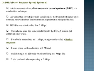( 3) DSSS (Direct Sequence Spread Spectrum) In telecommunications,  direct-sequence spread spectrum  ( DSSS ) is a modulation technique.  As with other spread spectrum technologies, the transmitted signal takes up more bandwidth than the information signal that is being modulated.  DSSS is also restricted to 1 or 2 Mbps.  The scheme used has some similarities to the CDMA system but  differs in other ways.  Each bit is transmitted as 11 chips, using what is called a  Barker sequence .  It uses phase shift modulation at 1 Mbaud,  transmitting 1 bit per baud when operating at 1 Mbps and  2 bits per baud when operating at 2 Mbps.  