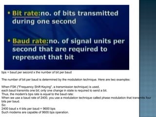 bps = baud per second x the number of bit per baud The number of bit per baud is determined by the modulation technique. Here are two examples: When FSK ("Frequency Shift Keying", a transmission technique) is used,  each baud transmits one bit; only one change in state is required to send a bit.  Thus, the modem's bps rate is equal to the baud rate:  When we use a baud rate of 2400, you use a modulation technique called phase modulation that transmits four bits per baud.  So: 2400 baud x 4 bits per baud = 9600 bps Such modems are capable of 9600 bps operation. 