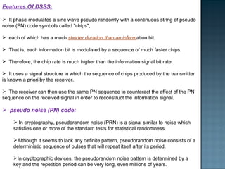 Features Of DSSS: It phase-modulates a sine wave pseudo randomly with a continuous string of pseudo noise (PN) code symbols called "chips",  each of which has a much  shorter duration than an inform ation bit. That is, each information bit is modulated by a sequence of much faster chips.  Therefore, the chip rate is much higher than the information signal bit rate.  It uses a signal structure in which the sequence of chips produced by the transmitter is known a priori by the receiver.  The receiver can then use the same PN sequence to counteract the effect of the PN sequence on the received signal in order to reconstruct the information signal.  pseudo noise (PN) code: In cryptography, pseudorandom noise (PRN) is a signal similar to noise which satisfies one or more of the standard tests for statistical randomness. Although it seems to lack any definite pattern, pseudorandom noise consists of a deterministic sequence of pulses that will repeat itself after its period. In cryptographic devices, the pseudorandom noise pattern is determined by a key and the repetition period can be very long, even millions of years. 