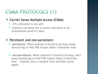 Carrier Sense Multiple Access (CSMA) 37% utilization is low yet! Stations can listen for a carrier and there is no transmission send it’s data.  Persistent and non-persistent:  persistent:  When channel is found to be busy, keep monitoring to find THE instant when it becomes free.  non-persistent:  When channel is found to be busy, don't keep monitoring to find THE instant when it becomes free.  Instead, wait a random time and then sense again. 