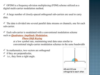 OFDM is a frequency-division multiplexing (FDM) scheme utilized as a digital multi-carrier modulation method.  A large number of closely-spaced orthogonal sub-carriers are used to carry data.  The data is divided into several parallel data streams or channels, one for each sub-carrier. Each sub-carrier is modulated with a conventional modulation scheme  such as  Quadrature Amplitude Modulation  Phase-Shift Keying at a low symbol rate, maintaining total data rates similar to conventional single-carrier modulation schemes in the same bandwidth In mathematics, two vectors are orthogonal  if they are perpendicular,  i.e., they form a right angle. 