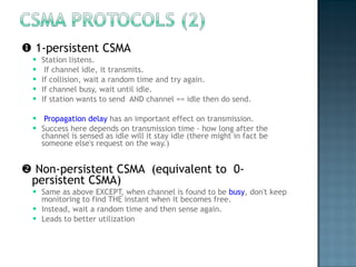    1-persistent CSMA  Station listens.  If channel idle, it transmits.  If collision, wait a random time and try again.  If channel busy, wait until idle. If station wants to send  AND channel == idle then do send. Propagation delay  has an important effect on transmission.  Success here depends on transmission time - how long after the channel is sensed as idle will it stay idle (there might in fact be someone else's request on the way.)    Non-persistent CSMA  (equivalent to  0-persistent CSMA) Same as above EXCEPT, when channel is found to be  busy , don't keep monitoring to find THE instant when it becomes free.  Instead, wait a random time and then sense again. Leads to better utilization 