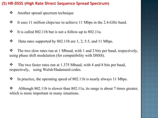 (5) HR-DSSS (High Rate Direct Sequence Spread Spectrum)  Another spread spectrum technique It uses 11 million chips/sec to achieve 11 Mbps in the 2.4-GHz band.  It is called 802.11b but is not a follow-up to 802.11a.    Data rates supported by 802.11b are 1, 2, 5.5, and 11 Mbps.  The two slow rates run at 1 Mbaud, with 1 and 2 bits per baud, respectively, using phase shift modulation (for compatibility with DSSS).  The two faster rates run at 1.375 Mbaud, with 4 and 8 bits per baud, respectively,  using Walsh/Hadamard codes.  In practice, the operating speed of 802.11b is nearly always 11 Mbps.   Although 802.11b is slower than 802.11a, its range is about 7 times greater, which is more important in many situations. 