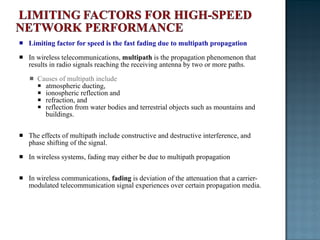 Limiting factor for speed is the fast fading due to multipath propagation In wireless telecommunications,  multipath  is the propagation phenomenon that results in radio signals reaching the receiving antenna by two or more paths.  Causes of multipath include  atmospheric ducting,  ionospheric reflection and  refraction, and  reflection from water bodies and terrestrial objects such as mountains and buildings. The effects of multipath include constructive and destructive interference, and phase shifting of the signal. In wireless systems, fading may either be due to multipath propagation In wireless communications,  fading  is deviation of the attenuation that a carrier-modulated telecommunication signal experiences over certain propagation media. 
