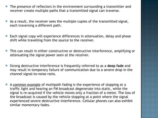 The presence of reflectors in the environment surrounding a transmitter and receiver create multiple paths that a transmitted signal can traverse.  As a result, the receiver sees the multiple copies of the transmitted signal, each traversing a different path.  Each signal copy will experience differences in attenuation, delay and phase shift while travelling from the source to the receiver.  This can result in either constructive or destructive interference, amplifying or attenuating the signal power seen at the receiver.  Strong destructive interference is frequently referred to as a  deep fade  and may result in temporary failure of communication due to a severe drop in the channel signal-to-noise ratio. A  common example  of multipath fading is the experience of stopping at a traffic light and hearing an FM broadcast degenerate into static, while the signal is re-acquired if the vehicle moves only a fraction of a meter. The loss of the broadcast is caused by the vehicle stopping at a point where the signal experienced severe destructive interference. Cellular phones can also exhibit similar momentary fades. 