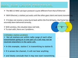 The 802.11 MAC sub layer protocol is quite different from that of Ethernet  With Ethernet, a station just waits until the ether goes silent and starts transmitting.  If it does not receive a noise burst back within the first 64 bytes, the frame has almost assuredly been delivered correctly. With wireless, this situation does not hold. To start with, there are 2 problems. (1)Hidden station problem Not all stations are within radio range of each other  transmissions going on in one part of a cell may not be received elsewhere in the same cell. In this example, station C is transmitting to station B.  If A senses the channel, it will not hear anything  and falsely conclude that it may now start transmitting  A B C 