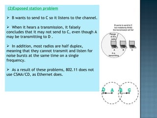 (2)Exposed station problem B wants to send to C so it listens to the channel.  When it hears a transmission, it falsely concludes that it may not send to C, even though A may be transmitting to D .  In addition, most radios are half duplex, meaning that they cannot transmit and listen for noise bursts at the same time on a single frequency.  As a result of these problems, 802.11 does not use CSMA/CD, as Ethernet does. 