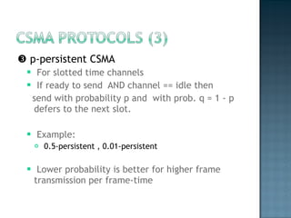    p-persistent CSMA For slotted time channels  If ready to send  AND channel == idle then  send with probability p and  with prob. q = 1 - p defers to the next slot. Example:  0.5-persistent , 0.01-persistent  Lower probability is better for higher frame transmission per frame-time  