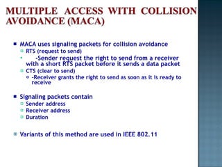 MACA uses signaling packets for collision avoidance RTS (request to send)  -Sender request the right to send from a receiver with a short RTS packet before it sends a data packet CTS (clear to send)  -Receiver grants the right to send as soon as it is ready to receive Signaling packets contain Sender address Receiver address Duration Variants of this method are used in IEEE 802.11 