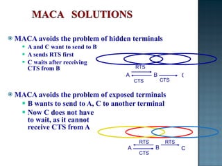 MACA avoids the problem of hidden terminals A and C want to send to B A sends RTS first C waits after receiving  CTS from B MACA avoids the problem of exposed terminals B wants to send to A, C to another terminal Now C does not have  to wait, as it cannot  receive CTS from A CTS CTS A B C RTS CTS RTS B C A RTS 