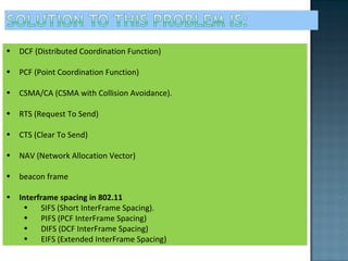 DCF (Distributed Coordination Function) PCF (Point Coordination Function) CSMA/CA (CSMA with Collision Avoidance). RTS (Request To Send) CTS (Clear To Send) NAV (Network Allocation Vector) beacon frame  Interframe spacing in 802.11 SIFS (Short InterFrame Spacing).  PIFS (PCF InterFrame Spacing)  DIFS (DCF InterFrame Spacing) EIFS (Extended InterFrame Spacing) 