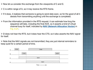 Now let us consider this exchange from the viewpoints of C and D.  C is within range of A, so it may receive the RTS frame.  If it does, it realizes that someone is going to send data soon, so for the good of all it  desists from transmitting anything until the exchange is completed. From the information provided in the RTS request, it can estimate how long the  sequence will take, including the final ACK, so it asserts a kind of virtual  channel busy for itself, indicated by  NAV (Network Allocation Vector)  in  Fig. 4-27 .  D does not hear the RTS, but it does hear the CTS, so it also asserts the NAV signal for itself.  Note that the NAV signals are not transmitted; they are just internal reminders to keep quiet for a certain period of time. 