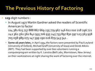 129 -digit numbers :  In August 1977 Martin Gardner asked the readers of Scientific American to factor  114 381 625 757 888 867 669 235 779 967 146 612 010 218 296 721 242 362 562 561 842 935 706 935 245 733 897 830 597 123 563 958 705 058 989 075 147 599 290 026 879 543 541 . Some 16 years later,  in April 1994 the factors were presented by Paul Leyland (University of Oxford), Michael Graff (University of Iowa) and Derek Atkins (MIT). They had been supported by over 600 volunteers running a computerprogram written by K. Lenstra (Bell Labs, Morristown, New Jersey) on their workstations at night sharing the work of factoring over the internet.   