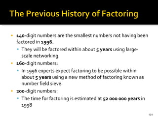 140 -digit numbers are the smallest numbers not having been factored in  1996 . They will be factored within about  5 years  using large-scale networking. 160 -digit numbers:  In 1996 experts expect factoring to be possible within about  5 years  using a new method of factoring known as number field sieve.  200 -digit numbers:  The time for factoring is estimated at  52 000 000 years  in 1998 