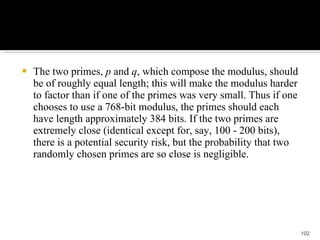 The two primes,  p  and  q , which compose the modulus, should be of roughly equal length; this will make the modulus harder to factor than if one of the primes was very small. Thus if one chooses to use a 768-bit modulus, the primes should each have length approximately 384 bits. If the two primes are extremely close (identical except for, say, 100 - 200 bits), there is a potential security risk, but the probability that two randomly chosen primes are so close is negligible. 