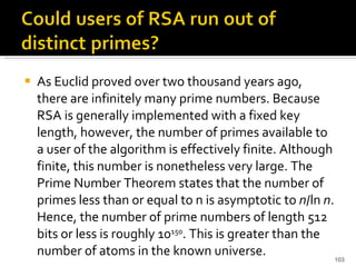 As Euclid proved over two thousand years ago, there are infinitely many prime numbers. Because RSA is generally implemented with a fixed key length, however, the number of primes available to a user of the algorithm is effectively finite. Although finite, this number is nonetheless very large. The Prime Number Theorem states that the number of primes less than or equal to n is asymptotic to  n /ln  n . Hence, the number of prime numbers of length 512 bits or less is roughly 10 150 . This is greater than the number of atoms in the known universe. 