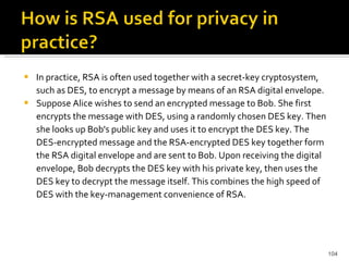 In practice, RSA is often used together with a secret-key cryptosystem, such as DES, to encrypt a message by means of an RSA digital envelope. Suppose Alice wishes to send an encrypted message to Bob. She first encrypts the message with DES, using a randomly chosen DES key. Then she looks up Bob's public key and uses it to encrypt the DES key. The DES-encrypted message and the RSA-encrypted DES key together form the RSA digital envelope and are sent to Bob. Upon receiving the digital envelope, Bob decrypts the DES key with his private key, then uses the DES key to decrypt the message itself. This combines the high speed of DES with the key-management convenience of RSA. 
