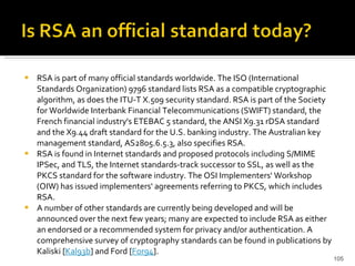 RSA is part of many official standards worldwide. The ISO (International Standards Organization) 9796 standard lists RSA as a compatible cryptographic algorithm, as does the ITU-T X.509 security standard. RSA is part of the Society for Worldwide Interbank Financial Telecommunications (SWIFT) standard, the French financial industry's ETEBAC 5 standard, the ANSI X9.31 rDSA standard and the X9.44 draft standard for the U.S. banking industry. The Australian key management standard, AS2805.6.5.3, also specifies RSA.  RSA is found in Internet standards and proposed protocols including S/MIME IPSec, and TLS, the Internet standards-track successor to SSL, as well as the PKCS standard for the software industry. The OSI Implementers' Workshop (OIW) has issued implementers' agreements referring to PKCS, which includes RSA.  A number of other standards are currently being developed and will be announced over the next few years; many are expected to include RSA as either an endorsed or a recommended system for privacy and/or authentication. A comprehensive survey of cryptography standards can be found in publications by Kaliski [ Kal93b ] and Ford [ For94 ]. 