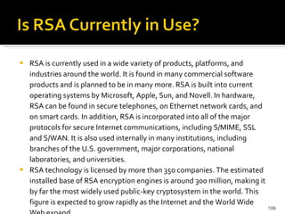 RSA is currently used in a wide variety of products, platforms, and industries around the world. It is found in many commercial software products and is planned to be in many more. RSA is built into current operating systems by Microsoft, Apple, Sun, and Novell. In hardware, RSA can be found in secure telephones, on Ethernet network cards, and on smart cards. In addition, RSA is incorporated into all of the major protocols for secure Internet communications, including S/MIME, SSL and S/WAN. It is also used internally in many institutions, including branches of the U.S. government, major corporations, national laboratories, and universities.  RSA technology is licensed by more than 350 companies. The estimated installed base of RSA encryption engines is around 300 million, making it by far the most widely used public-key cryptosystem in the world. This figure is expected to grow rapidly as the Internet and the World Wide Web expand. 