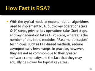 With the typical modular exponentiation algorithms used to implement RSA, public key operations take  O ( k 2 ) steps, private-key operations take  O ( k 3 ) steps, and key generation takes  O ( k 4 ) steps, where  k  is the number of bits in the modulus. "Fast multiplication" techniques, such as FFT-based methods, require asymptotically fewer steps. In practice, however, they are not as common due to their greater software complexity and the fact that they may actually be slower for typical key sizes.  