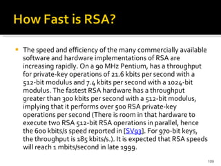 The speed and efficiency of the many commercially available software and hardware implementations of RSA are increasing rapidly. On a 90 MHz Pentium, has a throughput for private-key operations of 21.6 kbits per second with a 512-bit modulus and 7.4 kbits per second with a 1024-bit modulus. The fastest RSA hardware has a throughput greater than 300 kbits per second with a 512-bit modulus, implying that it performs over 500 RSA private-key operations per second (There is room in that hardware to execute two RSA 512-bit RSA operations in parallel, hence the 600 kbits/s speed reported in [ SV93 ]. For 970-bit keys, the throughput is 185 kbits/s.). It is expected that RSA speeds will reach 1 mbits/second in late 1999.  