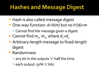 Hash is also called message digest One-way function:  d=h(m)  but no  h’(d)=m Cannot find the message given a digest Cannot find  m 1 , m 2 , where  d 1 =d 2 Arbitrary-length message to fixed-length digest Randomness any bit in the outputs ‘1’ half the time each output: 50% ‘1’ bits 