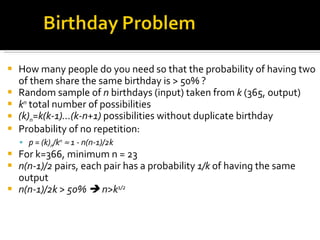How many people do you need so that the probability of having two of them share the same birthday is > 50% ? Random sample of  n  birthdays (input) taken from  k  (365, output) k n  total number of possibilities (k) n =k(k-1)…(k-n+1)  possibilities without duplicate birthday Probability of no repetition:  p = (k) n /k n     1 - n(n-1)/2k For k=366, minimum n = 23 n(n-1)/2  pairs, each pair has a probability  1/k  of having the same output n(n-1)/2k > 50%    n>k 1/2 