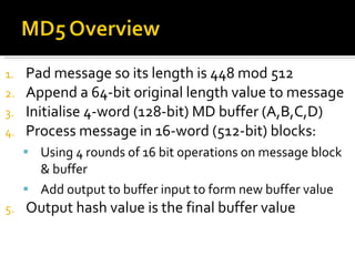 Pad message so its length is 448 mod 512  Append a 64-bit original length value to message  Initialise 4-word (128-bit) MD buffer (A,B,C,D)  Process message in 16-word (512-bit) blocks:  Using 4 rounds of 16 bit operations on message block & buffer  Add output to buffer input to form new buffer value  Output hash value is the final buffer value  