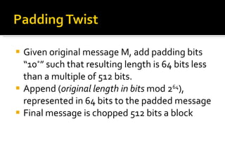 Given original message M, add padding bits “10 * ” such that resulting length is 64 bits less than a multiple of 512 bits. Append ( original length in bits  mod 2 64 ), represented in 64 bits to the padded message Final message is chopped 512 bits a block 