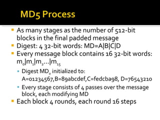 As many stages as the number of 512-bit blocks in the final padded message Digest: 4 32-bit words: MD=A|B|C|D Every message block contains 16 32-bit words: m 0 |m 1 |m 2 …|m 15 Digest MD 0  initialized to: A=01234567,B=89abcdef,C=fedcba98, D=76543210 Every stage consists of 4 passes over the message block, each modifying MD Each block 4 rounds, each round 16 steps 