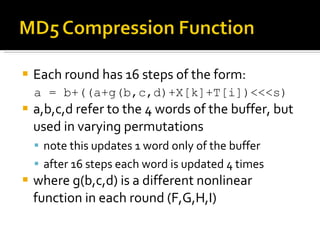 Each round has 16 steps of the form:  a = b+((a+g(b,c,d)+X[k]+T[i])<<<s)  a,b,c,d refer to the 4 words of the buffer, but used in varying permutations note this updates 1 word only of the buffer after 16 steps each word is updated 4 times where g(b,c,d) is a different nonlinear function in each round (F,G,H,I) 