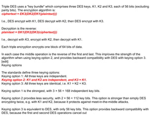 Triple DES uses a "key bundle" which comprises three DES keys, K1, K2 and K3, each of 56 bits (excluding parity bits). The encryption algorithm is: ciphertext = EK3(DK2(EK1(plaintext))) I.e., DES encrypt with K1, DES decrypt with K2, then DES encrypt with K3. Decryption is the reverse: plaintext = DK1(EK2(DK3(ciphertext))) I.e., decrypt with K3, encrypt with K2, then decrypt with K1. Each triple encryption encrypts one block of 64 bits of data. In each case the middle operation is the reverse of the first and last. This improves the strength of the algorithm when using keying option 2, and provides backward compatibility with DES with keying option 3. [edit] Keying options The standards define three keying options: Keying option 1: All three keys are independent. Keying option 2: K1 and K2 are independent, and K3 = K1. Keying option 3: All three keys are identical, i.e. K1 = K2 = K3. Keying option 1 is the strongest, with 3 × 56 = 168 independent key bits. Keying option 2 provides less security, with 2 × 56 = 112 key bits. This option is stronger than simply DES encrypting twice, e.g. with K1 and K2, because it protects against meet-in-the-middle attacks. Keying option 3 is equivalent to DES, with only 56 key bits. This option provides backward compatibility with DES, because the first and second DES operations cancel out 