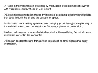 Radio is the transmission of signals by modulation of electromagnetic waves with frequencies below those of visible light. Electromagnetic radiation travels by means of oscillating electromagnetic fields that pass through the air and the vacuum of space.  Information is carried by systematically changing (modulating) some property of the radiated waves, such as amplitude, frequency, phase, or pulse width.  When radio waves pass an electrical conductor, the oscillating fields induce an alternating current in the conductor.  This can be detected and transformed into sound or other signals that carry information. 