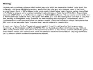 Etymology Originally, radio or radiotelegraphy was called "wireless telegraphy", which was shortened to "wireless" by the British. The prefix radio- in the sense of wireless transmission, was first recorded in the word radioconductor, coined by the French physicist Édouard Branly in 1897 and based on the verb to radiate (in Latin "radius" means "spoke of a wheel, beam of light, ray"). "Radio" as a noun is said to have been coined by the advertising expert Waldo Warren (White 1944). This word also appears in a 1907 article by Lee De Forest, was adopted by the United States Navy in 1912 and became common by the time of the first commercial broadcasts in the United States in the 1920s. (The noun "broadcasting" itself came from an agricultural term, meaning "scattering seeds widely".) The term was then adopted by other languages in Europe and Asia. British Commonwealth countries continued to mainly use the term "wireless" until the mid 20th century, though the magazine of the BBC in the UK has been called Radio Times ever since it was first published in the early 1920s. In recent years the term "wireless" has gained renewed popularity through the rapid growth of short-range computer networking, e.g., Wireless Local Area Network (WLAN), WiFi, and Bluetooth, as well as mobile telephony, e.g., GSM and UMTS. Today, the term "radio" often refers to the actual transceiver device or chip, whereas "wireless" refers to the system and/or method used for radio communication, hence one talks about radio transceivers and Radio Frequency Identification (RFID), but about wireless devices and wireless sensor networks. 