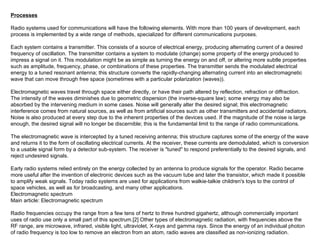 Processes Radio systems used for communications will have the following elements. With more than 100 years of development, each process is implemented by a wide range of methods, specialized for different communications purposes. Each system contains a transmitter. This consists of a source of electrical energy, producing alternating current of a desired frequency of oscillation. The transmitter contains a system to modulate (change) some property of the energy produced to impress a signal on it. This modulation might be as simple as turning the energy on and off, or altering more subtle properties such as amplitude, frequency, phase, or combinations of these properties. The transmitter sends the modulated electrical energy to a tuned resonant antenna; this structure converts the rapidly-changing alternating current into an electromagnetic wave that can move through free space (sometimes with a particular polarization (waves)). Electromagnetic waves travel through space either directly, or have their path altered by reflection, refraction or diffraction. The intensity of the waves diminishes due to geometric dispersion (the inverse-square law); some energy may also be absorbed by the intervening medium in some cases. Noise will generally alter the desired signal; this electromagnetic interference comes from natural sources, as well as from artificial sources such as other transmitters and accidental radiators. Noise is also produced at every step due to the inherent properties of the devices used. If the magnitude of the noise is large enough, the desired signal will no longer be discernible; this is the fundamental limit to the range of radio communications. The electromagnetic wave is intercepted by a tuned receiving antenna; this structure captures some of the energy of the wave and returns it to the form of oscillating electrical currents. At the receiver, these currents are demodulated, which is conversion to a usable signal form by a detector sub-system. The receiver is "tuned" to respond preferentially to the desired signals, and reject undesired signals. Early radio systems relied entirely on the energy collected by an antenna to produce signals for the operator. Radio became more useful after the invention of electronic devices such as the vacuum tube and later the transistor, which made it possible to amplify weak signals. Today radio systems are used for applications from walkie-talkie children's toys to the control of space vehicles, as well as for broadcasting, and many other applications. Electromagnetic spectrum Main article: Electromagnetic spectrum Radio frequencies occupy the range from a few tens of hertz to three hundred gigahertz, although commercially important uses of radio use only a small part of this spectrum.[2] Other types of electromagnetic radiation, with frequencies above the RF range, are microwave, infrared, visible light, ultraviolet, X-rays and gamma rays. Since the energy of an individual photon of radio frequency is too low to remove an electron from an atom, radio waves are classified as non-ionizing radiation. 
